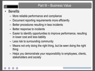 Benefits  More reliable performance and compliance Document reporting requirements more efficiently Better procedures resulting in less incidents Better response to incidents Easier to identify opportunities to improve performance, resulting in lower cost and less liability Less risk to surrounding community Means not only doing the right thing, but be seen doing the right thing Helps you demonstrate your responsibility to employees, clients, stakeholders and society Part III – Business Value 
