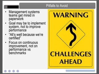 Management systems teams get mired in paperwork Goal may be to implement system, not to improve performance “ All’s well because we’re certified” Focus on continuous improvement, not on performance vs benchmarks Pitfalls to Avoid 