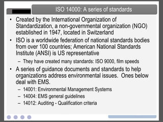 Created by the International Organization of Standardization, a non-governmental organization (NGO) established in 1947, located in Switzerland ISO is a worldwide federation of national standards bodies from over 100 countries; American National Standards Institute (ANSI) is US representative They have created many standards: ISO 9000, film speeds A series of guidance documents and standards to help organizations address environmental issues.  Ones below deal with EMS. 14001: Environmental Management Systems 14004: EMS general guidelines 14012: Auditing - Qualification criteria ISO 14000: A series of standards 