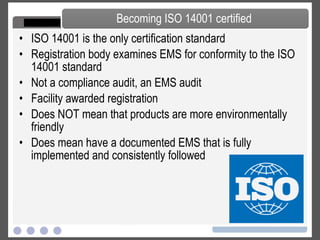 ISO 14001 is the only certification standard Registration body examines EMS for conformity to the ISO 14001 standard Not a compliance audit, an EMS audit Facility awarded registration Does NOT mean that products are more environmentally friendly Does mean have a documented EMS that is fully implemented and consistently followed Becoming ISO 14001 certified 