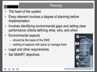 The heart of the system Every element involves a degree of planning before implementation Involves identifying environmental gaps and setting clear performance criteria defining what, who, and when Environmental aspects should be the basis of the EMS ranking of aspects with plans to manage them Legal and other requirements Set SMART objectives Planning 
