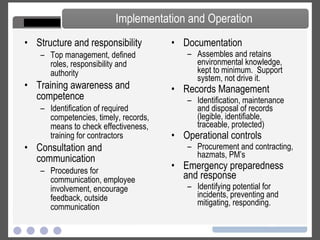 Structure and responsibility Top management, defined roles, responsibility and authority Training awareness and competence   Identification of required competencies, timely, records, means to check effectiveness, training for contractors Consultation and communication   Procedures for communication, employee involvement, encourage feedback, outside communication Documentation   Assembles and retains environmental knowledge, kept to minimum.  Support system, not drive it. Records Management   Identification, maintenance and disposal of records (legible, identifiable, traceable, protected) Operational controls   Procurement and contracting, hazmats, PM’s Emergency preparedness and response   Identifying potential for incidents, preventing and mitigating, responding. Implementation and Operation 