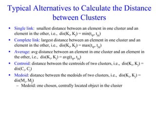 Typical Alternatives to Calculate the Distance
between Clusters
 Single link: smallest distance between an element in one cluster and an
element in the other, i.e., dis(Ki, Kj) = min(tip, tjq)
 Complete link: largest distance between an element in one cluster and an
element in the other, i.e., dis(Ki, Kj) = max(tip, tjq)
 Average: avg distance between an element in one cluster and an element in
the other, i.e., dis(Ki, Kj) = avg(tip, tjq)
 Centroid: distance between the centroids of two clusters, i.e., dis(Ki, Kj) =
dis(Ci, Cj)
 Medoid: distance between the medoids of two clusters, i.e., dis(Ki, Kj) =
dis(Mi, Mj)
– Medoid: one chosen, centrally located object in the cluster
 