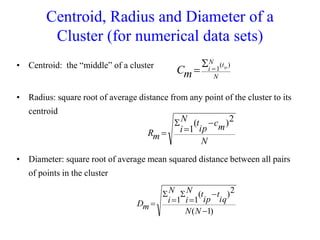 Centroid, Radius and Diameter of a
Cluster (for numerical data sets)
• Centroid: the “middle” of a cluster
• Radius: square root of average distance from any point of the cluster to its
centroid
• Diameter: square root of average mean squared distance between all pairs
of points in the cluster
N
t
N
i ip
m
C
)
(
1



N
m
c
ip
t
N
i
m
R
2
)
(
1




)
1
(
2
)
(
1
1







N
N
iq
t
ip
t
N
i
N
i
m
D
 