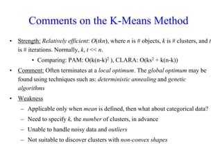 Comments on the K-Means Method
• Strength: Relatively efficient: O(tkn), where n is # objects, k is # clusters, and t
is # iterations. Normally, k, t << n.
• Comparing: PAM: O(k(n-k)2 ), CLARA: O(ks2 + k(n-k))
• Comment: Often terminates at a local optimum. The global optimum may be
found using techniques such as: deterministic annealing and genetic
algorithms
• Weakness
– Applicable only when mean is defined, then what about categorical data?
– Need to specify k, the number of clusters, in advance
– Unable to handle noisy data and outliers
– Not suitable to discover clusters with non-convex shapes
 