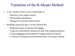 Variations of the K-Means Method
• A few variants of the k-means which differ in
– Selection of the initial k means
– Dissimilarity calculations
– Strategies to calculate cluster means
• Handling categorical data: k-modes (Huang’98)
– Replacing means of clusters with modes
– Using new dissimilarity measures to deal with categorical objects
– Using a frequency-based method to update modes of clusters
– A mixture of categorical and numerical data: k-prototype method
 
