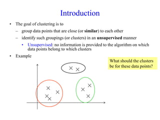 Introduction
• The goal of clustering is to
– group data points that are close (or similar) to each other
– identify such groupings (or clusters) in an unsupervised manner
• Unsupervised: no information is provided to the algorithm on which
data points belong to which clusters
• Example
×
×
×
×
×
×
×
×
×
What should the clusters
be for these data points?
 