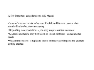 A few important considerations in K Means
•Scale of measurements influences Euclidean Distance , so variable
standardisation becomes necessary
•Depending on expectations - you may require outlier treatment
•K Means clustering may be biased on initial centroids - called cluster
seeds
•Maximum clusters is typically inputs and may also impacts the clusters
getting created
 