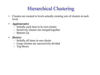 Hierarchical Clustering
• Clusters are created in levels actually creating sets of clusters at each
level.
• Agglomerative
– Initially each item in its own cluster
– Iteratively clusters are merged together
– Bottom Up
• Divisive
– Initially all items in one cluster
– Large clusters are successively divided
– Top Down
 
