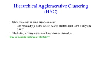 Hierarchical Agglomerative Clustering
(HAC)
• Starts with each doc in a separate cluster
– then repeatedly joins the closest pair of clusters, until there is only one
cluster.
• The history of merging forms a binary tree or hierarchy.
How to measure distance of clusters??
 
