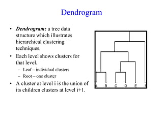 Dendrogram
• Dendrogram: a tree data
structure which illustrates
hierarchical clustering
techniques.
• Each level shows clusters for
that level.
– Leaf – individual clusters
– Root – one cluster
• A cluster at level i is the union of
its children clusters at level i+1.
 