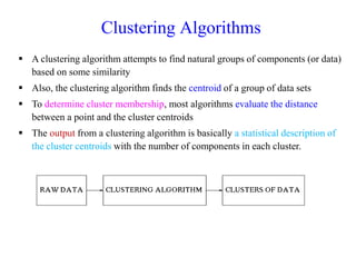Clustering Algorithms
 A clustering algorithm attempts to find natural groups of components (or data)
based on some similarity
 Also, the clustering algorithm finds the centroid of a group of data sets
 To determine cluster membership, most algorithms evaluate the distance
between a point and the cluster centroids
 The output from a clustering algorithm is basically a statistical description of
the cluster centroids with the number of components in each cluster.
 