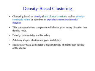 Density-Based Clustering
• Clustering based on density (local cluster criterion), such as density-
connected points or based on an explicitly constructed density
function
• This connected dense component which can grow in any direction that
density leads.
• Density, connectivity and boundary
• Arbitrary shaped clusters and good scalability
• Each cluster has a considerable higher density of points than outside
of the cluster
 