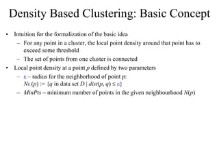 Density Based Clustering: Basic Concept
• Intuition for the formalization of the basic idea
– For any point in a cluster, the local point density around that point has to
exceed some threshold
– The set of points from one cluster is connected
• Local point density at a point p defined by two parameters
– ε – radius for the neighborhood of point p:
Nε (p) := {q in data set D | dist(p, q)  ε}
– MinPts – minimum number of points in the given neighbourhood N(p)
 