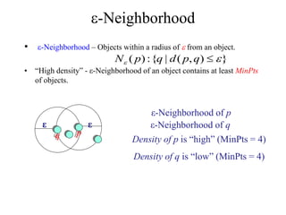 -Neighborhood
• -Neighborhood – Objects within a radius of  from an object.
• “High density” - ε-Neighborhood of an object contains at least MinPts
of objects.
q p
ε
ε
ε-Neighborhood of p
ε-Neighborhood of q
Density of p is “high” (MinPts = 4)
Density of q is “low” (MinPts = 4)
}
)
,
(
|
{
:
)
( 
 
q
p
d
q
p
N
 