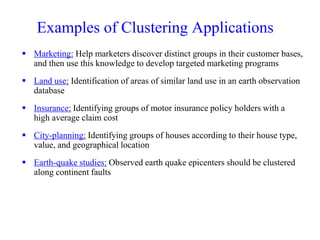 Examples of Clustering Applications
 Marketing: Help marketers discover distinct groups in their customer bases,
and then use this knowledge to develop targeted marketing programs
 Land use: Identification of areas of similar land use in an earth observation
database
 Insurance: Identifying groups of motor insurance policy holders with a
high average claim cost
 City-planning: Identifying groups of houses according to their house type,
value, and geographical location
 Earth-quake studies: Observed earth quake epicenters should be clustered
along continent faults
 