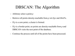 DBSCAN: The Algorithm
– Arbitrary select a point p
– Retrieve all points density-reachable from p wrt Eps and MinPts.
– If p is a core point, a cluster is formed.
– If p is a border point, no points are density-reachable from p and
DBSCAN visits the next point of the database.
– Continue the process until all of the points have been processed.
 