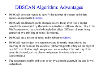 DBSCAN Algorithm: Advantages
• DBSCAN does not require to specify the number of clusters in the data
apriori, as opposed to k-means.
• DBSCAN can find arbitrarily shaped clusters. It can even find a cluster
completely surrounded by (but not connected to) a different cluster. Due to the
MinPts parameter, the so-called single-link effect (different clusters being
connected by a thin line of points) is reduced.
• DBSCAN has a notion of noise, and is robust to outliers.
• DBSCAN requires just two parameters and is mostly insensitive to the
ordering of the points in the database. (However, points sitting on the edge of
two different clusters might swap cluster membership if the ordering of the
points is changed, and the cluster assignment is unique only up to
isomorphism.)
• The parameters minPts and ε can be set by a domain expert, if the data is well
understood.
 