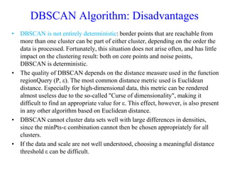 DBSCAN Algorithm: Disadvantages
• DBSCAN is not entirely deterministic: border points that are reachable from
more than one cluster can be part of either cluster, depending on the order the
data is processed. Fortunately, this situation does not arise often, and has little
impact on the clustering result: both on core points and noise points,
DBSCAN is deterministic.
• The quality of DBSCAN depends on the distance measure used in the function
regionQuery (P, ε). The most common distance metric used is Euclidean
distance. Especially for high-dimensional data, this metric can be rendered
almost useless due to the so-called "Curse of dimensionality", making it
difficult to find an appropriate value for ε. This effect, however, is also present
in any other algorithm based on Euclidean distance.
• DBSCAN cannot cluster data sets well with large differences in densities,
since the minPts-ε combination cannot then be chosen appropriately for all
clusters.
• If the data and scale are not well understood, choosing a meaningful distance
threshold ε can be difficult.
 