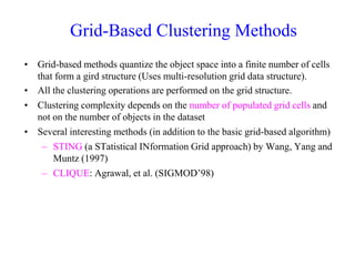Grid-Based Clustering Methods
• Grid-based methods quantize the object space into a finite number of cells
that form a gird structure (Uses multi-resolution grid data structure).
• All the clustering operations are performed on the grid structure.
• Clustering complexity depends on the number of populated grid cells and
not on the number of objects in the dataset
• Several interesting methods (in addition to the basic grid-based algorithm)
– STING (a STatistical INformation Grid approach) by Wang, Yang and
Muntz (1997)
– CLIQUE: Agrawal, et al. (SIGMOD’98)
 