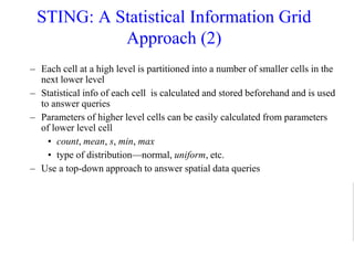 STING: A Statistical Information Grid
Approach (2)
– Each cell at a high level is partitioned into a number of smaller cells in the
next lower level
– Statistical info of each cell is calculated and stored beforehand and is used
to answer queries
– Parameters of higher level cells can be easily calculated from parameters
of lower level cell
• count, mean, s, min, max
• type of distribution—normal, uniform, etc.
– Use a top-down approach to answer spatial data queries
 