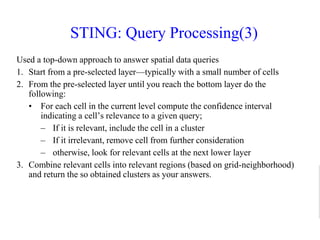 STING: Query Processing(3)
Used a top-down approach to answer spatial data queries
1. Start from a pre-selected layer—typically with a small number of cells
2. From the pre-selected layer until you reach the bottom layer do the
following:
• For each cell in the current level compute the confidence interval
indicating a cell’s relevance to a given query;
– If it is relevant, include the cell in a cluster
– If it irrelevant, remove cell from further consideration
– otherwise, look for relevant cells at the next lower layer
3. Combine relevant cells into relevant regions (based on grid-neighborhood)
and return the so obtained clusters as your answers.
 