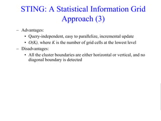 STING: A Statistical Information Grid
Approach (3)
– Advantages:
• Query-independent, easy to parallelize, incremental update
• O(K), where K is the number of grid cells at the lowest level
– Disadvantages:
• All the cluster boundaries are either horizontal or vertical, and no
diagonal boundary is detected
 