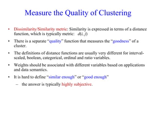 Measure the Quality of Clustering
• Dissimilarity/Similarity metric: Similarity is expressed in terms of a distance
function, which is typically metric: d(i, j)
• There is a separate “quality” function that measures the “goodness” of a
cluster.
• The definitions of distance functions are usually very different for interval-
scaled, boolean, categorical, ordinal and ratio variables.
• Weights should be associated with different variables based on applications
and data semantics.
• It is hard to define “similar enough” or “good enough”
– the answer is typically highly subjective.
 