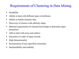 Requirements of Clustering in Data Mining
 Scalability
 Ability to deal with different types of attributes
 Ability to handle dynamic data
 Discovery of clusters with arbitrary shape
 Minimal requirements for domain knowledge to determine input
parameters
 Able to deal with noise and outliers
 Insensitive to order of input records
 High dimensionality
 Incorporation of user-specified constraints
 Interpretability and usability
 