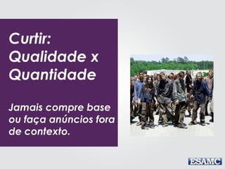 Curtir:
Qualidade x
Quantidade
Jamais compre base
ou faça anúncios fora
de contexto.
 