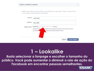 1 – Lookalike
Basta selecionar a fanpage e escolher o tamanho do
público. Você pode aumentar o diminuir o raio de ação do
Facebook em encontrar pessoas semelhantes.
 