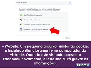 – Website: Um pequeno arquivo, similar ao cookie,
é instalado silenciosamente no computador do
visitante. Quando este visitante acessar o
Facebook novamente, a rede social irá gravar as
informações.
 