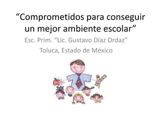 “Comprometidos para conseguir
  un mejor ambiente escolar”
 Esc. Prim. “Lic. Gustavo Díaz Ordaz”
       Toluca, Estado de México
 