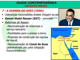 7 - A GUERRA DO SUEZ (1956): Lideranças nacionalistas árabes chegam ao poder.  Gamal Abdel Nasser (EGT)  - principal.  Reformas de Nasser:   Nacionalização de empresas e serviço bancário. Facilidades para o acesso a terra. Proposta de construção da represa de Assuã,  Nacionalização do  Canal de Suez  (administrado por uma coligação franco-britânica). 