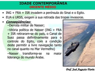 ING + FRA + ISR invadem a península do Sinai e o Egito.  EUA e URSS, exigem a sua retirada das tropas invasoras.  Conseqüências:   Derrota militar de Nasser;  Vitória política de Nasser (ING + FRA + ISR retiraram-se do país, o Canal de Suez passa definitivamente para o controle do Egito, com a condição deste permitir a livre navegação tanto no canal quanto no Mar Vermelho) Nasser transforma-se na maior liderança do mundo Árabe. 