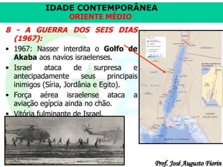 8 - A GUERRA DOS SEIS DIAS (1967): 1967: Nasser interdita o  Golfo de Akaba  aos navios israelenses. Israel ataca de surpresa e antecipadamente seus principais inimigos (Síria, Jordânia e Egito).  Força aérea israelense ataca a aviação egípcia ainda no chão.  Vitória fulminante de Israel.  