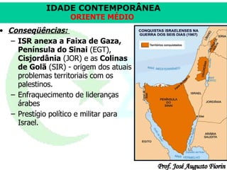 Conseqüências:   ISR anexa a Faixa de Gaza, Península do Sinai  (EGT),  Cisjordânia  (JOR) e as  Colinas de Golã  (SIR) - origem dos atuais problemas territoriais com os palestinos. Enfraquecimento de lideranças árabes  Prestígio político e militar para Israel.  