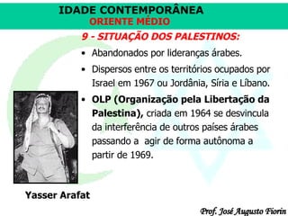 9 - SITUAÇÃO DOS PALESTINOS: Abandonados por lideranças árabes.  Dispersos entre os territórios ocupados por Israel em 1967 ou Jordânia, Síria e Líbano.  OLP (Organização pela Libertação da Palestina),  criada em 1964 se desvincula da interferência de outros países árabes  passando a  agir de forma autônoma a partir de 1969.  Yasser Arafat 
