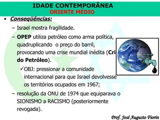Conseqüências:   Israel mostra fragilidade. OPEP  utiliza petróleo como arma política, quadruplicando  o preço do barril, provocando uma crise mundial inédita ( Crise do Petróleo ). OBJ: pressionar a comunidade internacional para que Israel devolvesse os territórios ocupados em 1967;  resolução da ONU de 1974 que equiparava o SIONISMO a RACISMO (posteriormente revogada). 
