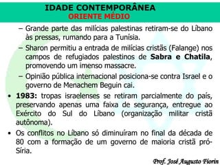 Grande parte das milícias palestinas retiram-se do Líbano às pressas, rumando para a Tunísia.  Sharon permitiu a entrada de milícias cristãs (Falange) nos campos de refugiados palestinos de  Sabra e Chatila , promovendo um imenso massacre. Opinião pública internacional posiciona-se contra Israel e o governo de Menachem Beguin cai.  1983:  tropas israelenses se retiram parcialmente do país, preservando apenas uma faixa de segurança, entregue ao Exército do Sul do Líbano (organização militar cristã autônoma).  Os conflitos no Líbano só diminuíram no final da década de 80 com a formação de um governo de maioria cristã pró-Síria.  