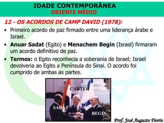 12 - OS ACORDOS DE CAMP DAVID (1978): Primeiro acordo de paz firmado entre uma liderança árabe e Israel.  Anuar Sadat  (Egito) e  Menachem Begin  (Israel) firmaram um acordo definitivo de paz.  Termos:  o Egito reconhecia a soberania de Israel; Israel devolveria ao Egito a Península do Sinai. O acordo foi cumprido de ambas as partes.  SADAT BEGIN CARTER 
