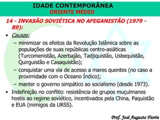 14 - INVASÃO SOVIÉTICA NO AFEGANISTÃO (1979 - 89): Causas:   minimizar os efeitos da Revolução Islâmica sobre as populações de suas repúblicas centro-asiáticas (Turcomenistão, Azerbajão, Tadjiquistão, Usbequistão, Quirguistão e Casaquistão);  conquistar uma via de acesso a mares quentes (no caso a proximidade com o Oceano Índico);  manter o governo simpático ao socialismo (desde 1973). Indefinição no conflito: resistência de grupos muçulmanos hostis ao regime soviético, incentivados pela China, Paquistão e EUA (inimigos da URSS).  