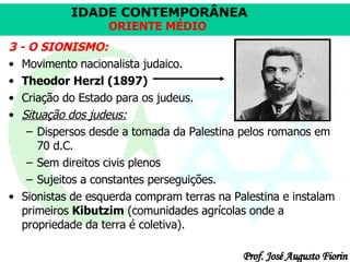 3 - O SIONISMO: Movimento nacionalista judaico. Theodor Herzl (1897) Criação do Estado para os judeus. Situação dos judeus: Dispersos desde a tomada da Palestina pelos romanos em 70 d.C.  Sem direitos civis plenos  Sujeitos a constantes perseguições.  Sionistas de esquerda compram terras na Palestina e instalam primeiros  Kibutzim  (comunidades agrícolas onde a propriedade da terra é coletiva). 