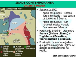 Postura da ING: Apoio aos árabes – Estado livre e unificado – luta contra os turcos na I Guerra. Apoio aos judeus – Lar nacional judaico – apoio financeiro na I Guerra. Partilha do Império Turco entre  França (Síria e Líbano)  e  Inglaterra (Palestina, Transjordânia e Iraque).   Frustração de árabes e judeus que passam a agredir ingleses e agredir-se mutuamente na região. 