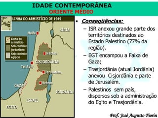 Conseqüências:  ISR anexou grande parte dos territórios destinados ao Estado Palestino (77% da região). EGT encampou a Faixa de Gaza;  Trasjordânia (atual Jordânia) anexou  Cisjordânia e parte de Jerusalém. Palestinos  sem país, dispersos sob a administração do Egito e Trasjordânia.  