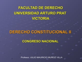 DERECHO CONSTITUCIONAL II CONGRESO NACIONAL FACULTAD DE DERECHO UNIVERSIDAD ARTURO PRAT  VICTORIA Profesor: JULIO MAURICIO MUÑOZ VILLA 