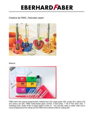 Creative tip FIMO „Test-tube vases“




Material




FIMO soft in the colours tangerine(42), brilliant blue (33), apple green (50), purple (61), yellow (16)
and cherry red (26), FIMO water-based gloss varnish, 4 test tubes, 1 roll of fine silver wire, 1
modelling stick, sheet of film or glass plate to work on. You will also need a rubber roller and a
round-shaped pencil for rolling out the FIMO and a kitchen knife for cutting with.
 