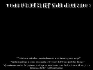 Tudo poderia ter sido diferente ! “ Podia ter-se evitado a maioria dos casos se se tivesse agido a tempo” “ Bastava que  logo a seguir ao acidente se tivessem distribuído pastilhas de iodo”   “ Quando essa medida foi posta em prática pelas autoridades  um mês depois  do acidente,  já era demasiado tarde ”.  Sobrinho Simões 