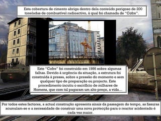Esta cobertura de cimento abriga dentro dela conteúdo perigoso de 200 toneladas de combustível radioactivo, à qual foi chamada de “Cofre”. Este “Cofre” foi construído em 1986 sobre algumas falhas. Devido à urgência da situação, a estrutura foi construída à pressa, sobre a pressão do momento e sem qualquer tipo de preparação ou projecto. Este procedimento incutiu o sacrifício de milhares de Homens, que com tal pagaram um alto preço, a vida… Por todos estes factores, a actual construção apresenta sinais da passagem do tempo, as fissuras acumulam-se e a necessidade de construir uma nova protecção para o reactor acidentado é cada vez maior. 