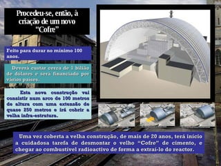 Procedeu-se, então, à criação de um novo “Cofre” Feito para durar no mínimo 100 anos. Deverá custar cerca de 1 bilião de dólares e será financiado por vários países. Esta nova construção vai consistir num arco de 100 metros de altura com uma extensão de quase 250 metros e irá cobrir a velha infra-estrutura. Uma vez coberta a velha construção, de mais de 20 anos, terá início a cuidadosa tarefa de desmontar o velho “Cofre” de cimento, e chegar ao combustível radioactivo de forma a extraí-lo do reactor.  